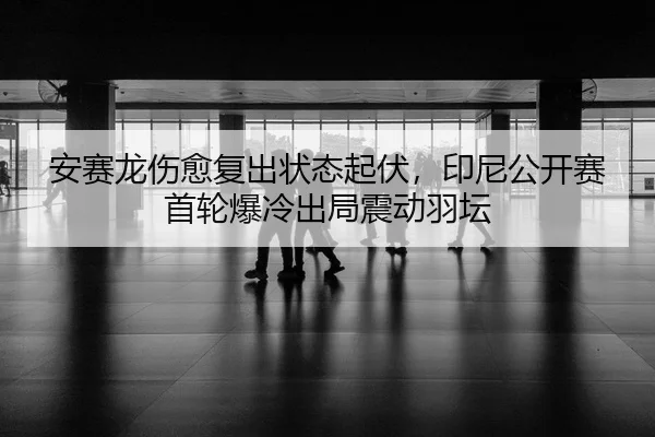 安赛龙伤愈复出状态起伏，印尼公开赛首轮爆冷出局震动羽坛
